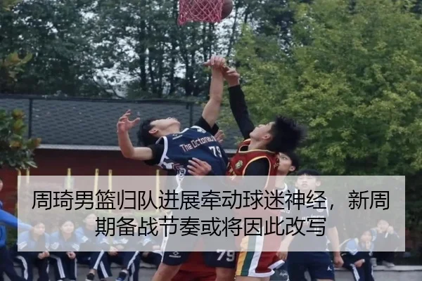 周琦男篮归队进展牵动球迷神经，新周期备战节奏或将因此改写（kaiyun）